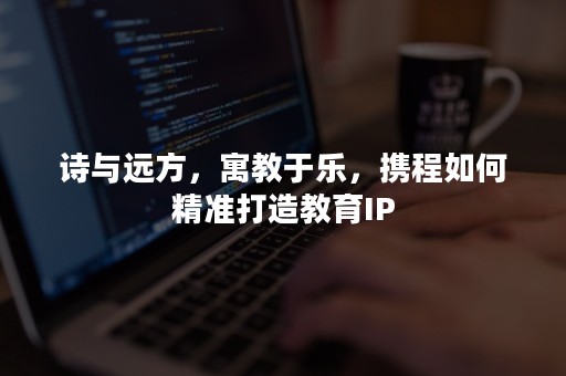 诗与远方，寓教于乐，携程如何精准打造教育IP