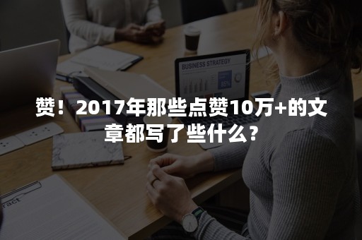 赞！2017年那些点赞10万+的文章都写了些什么？