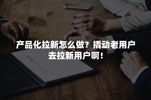 产品化拉新怎么做？撬动老用户去拉新用户啊！
