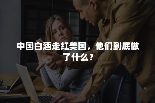 中国白酒走红美国，他们到底做了什么？