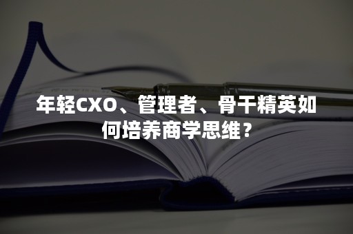 年轻CXO、管理者、骨干精英如何培养商学思维？