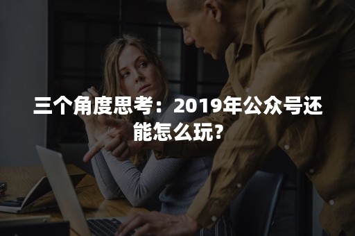 三个角度思考：2019年公众号还能怎么玩？