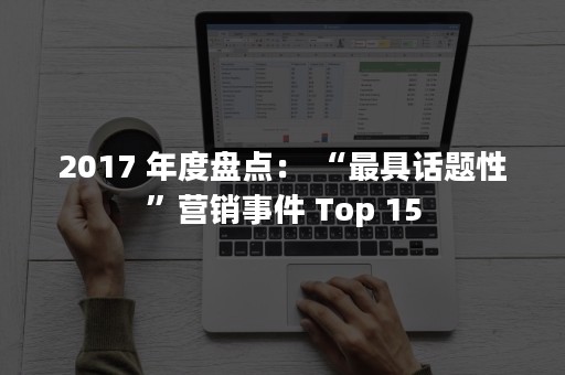2017 年度盘点： “最具话题性”营销事件 Top 15