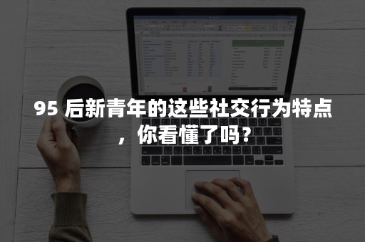 95 后新青年的这些社交行为特点，你看懂了吗？