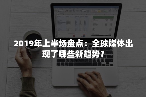 2019年上半场盘点：全球媒体出现了哪些新趋势？