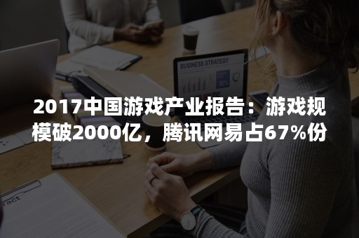 2017中国游戏产业报告：游戏规模破2000亿，腾讯网易占67%份额，棋牌游戏暴涨107%！