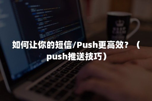 如何让你的短信/Push更高效？（push推送技巧）