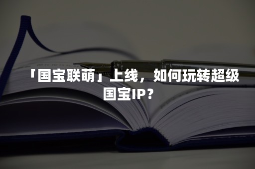 「国宝联萌」上线，如何玩转超级国宝IP？