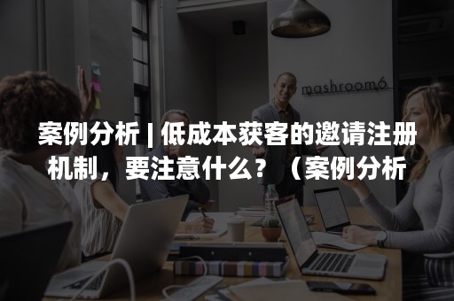 案例分析 | 低成本获客的邀请注册机制，要注意什么？（案例分析法）