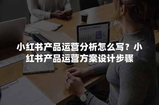 小红书产品运营分析怎么写？小红书产品运营方案设计步骤