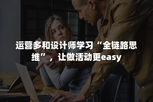 运营多和设计师学习“全链路思维”，让做活动更easy