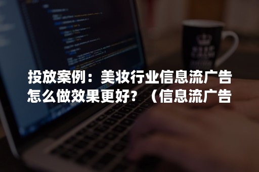 投放案例：美妆行业信息流广告怎么做效果更好？（信息流广告如何精准投放）