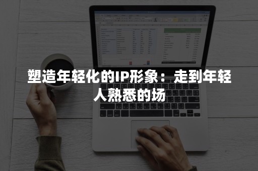 塑造年轻化的IP形象：走到年轻人熟悉的场