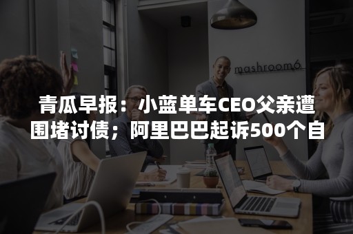 青瓜早报：小蓝单车CEO父亲遭围堵讨债；阿里巴巴起诉500个自媒体账号；科大讯飞首次突破1000亿市值…