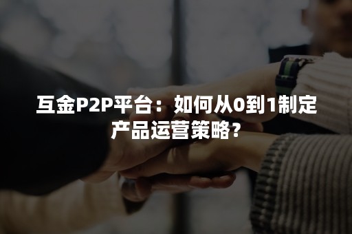 互金P2P平台：如何从0到1制定产品运营策略？