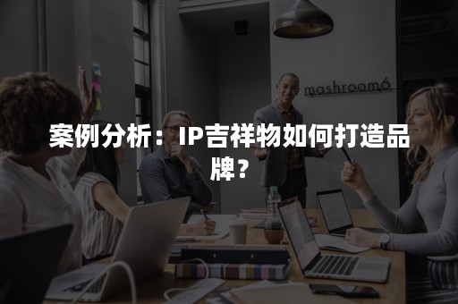 案例分析：IP吉祥物如何打造品牌？