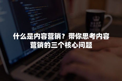 什么是内容营销？带你思考内容营销的三个核心问题