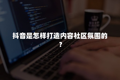 抖音是怎样打造内容社区氛围的？