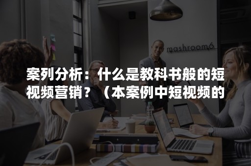 案列分析：什么是教科书般的短视频营销？（本案例中短视频的营销涉及哪些营销理论）