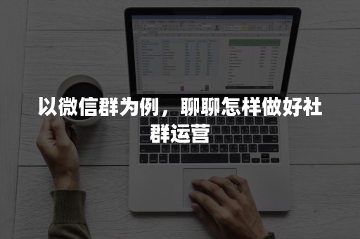 以微信群为例，聊聊怎样做好社群运营