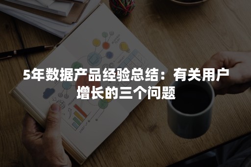 5年数据产品经验总结：有关用户增长的三个问题