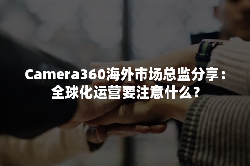 Camera360海外市场总监分享：全球化运营要注意什么？