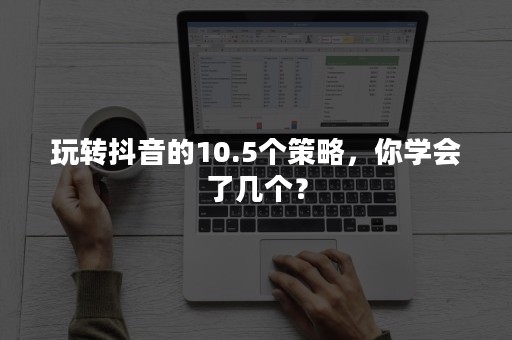 玩转抖音的10.5个策略，你学会了几个？