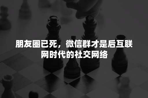 朋友圈已死，微信群才是后互联网时代的社交网络