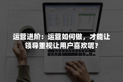 运营进阶：运营如何做，才能让领导重视让用户喜欢呢？