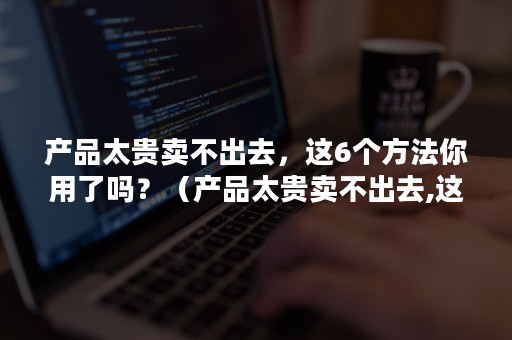 产品太贵卖不出去，这6个方法你用了吗？（产品太贵卖不出去,这6个方法你用了吗为什么）