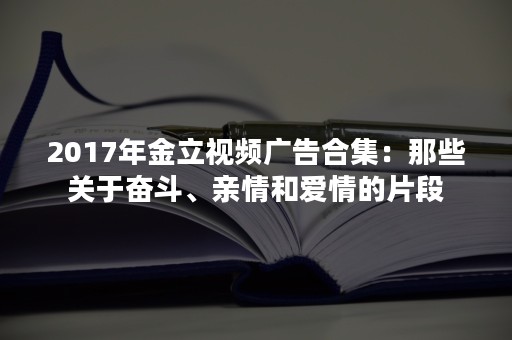 2017年金立视频广告合集：那些关于奋斗、亲情和爱情的片段