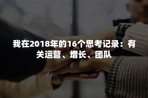 我在2018年的16个思考记录：有关运营、增长、团队