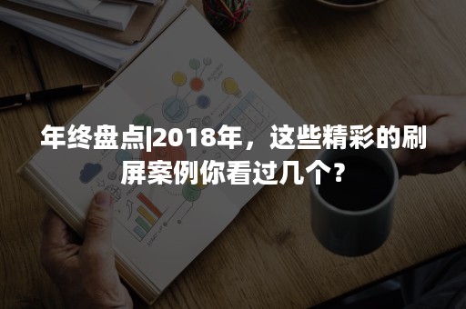 年终盘点|2018年，这些精彩的刷屏案例你看过几个？