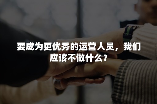 要成为更优秀的运营人员，我们应该不做什么？