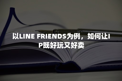 以LINE FRIENDS为例，如何让IP既好玩又好卖