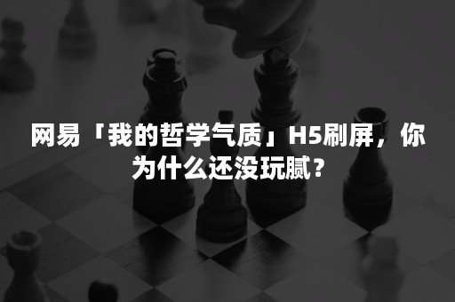 网易「我的哲学气质」H5刷屏，你为什么还没玩腻？