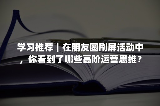 学习推荐｜在朋友圈刷屏活动中，你看到了哪些高阶运营思维？