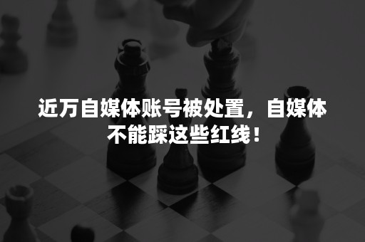 近万自媒体账号被处置，自媒体不能踩这些红线！