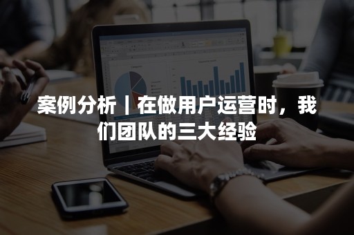 案例分析｜在做用户运营时，我们团队的三大经验