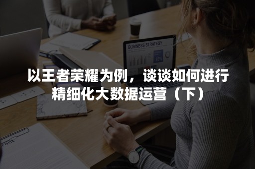 以王者荣耀为例，谈谈如何进行精细化大数据运营（下）