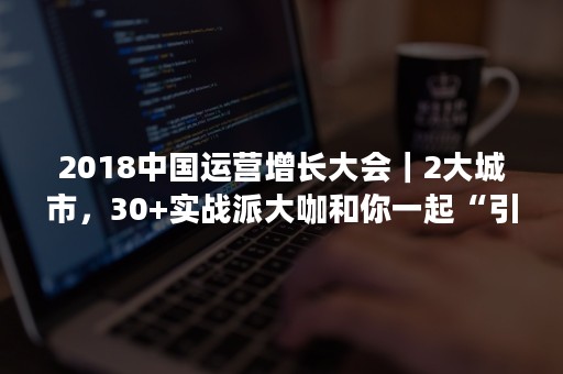 2018中国运营增长大会｜2大城市，30+实战派大咖和你一起“引爆”增长引擎