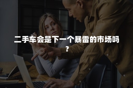 二手车会是下一个暴雷的市场吗？