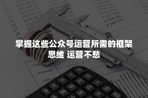 掌握这些公众号运营所需的框架思维 运营不愁