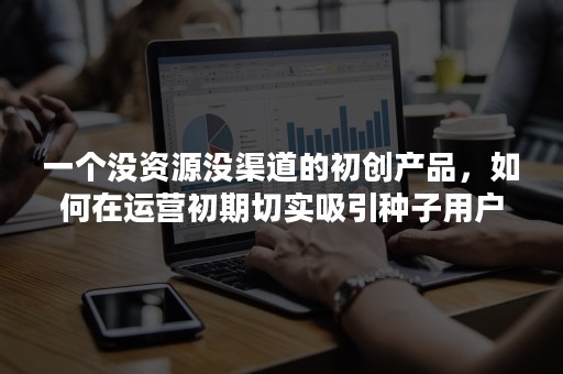 一个没资源没渠道的初创产品，如何在运营初期切实吸引种子用户？（下）