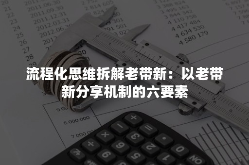 流程化思维拆解老带新：以老带新分享机制的六要素