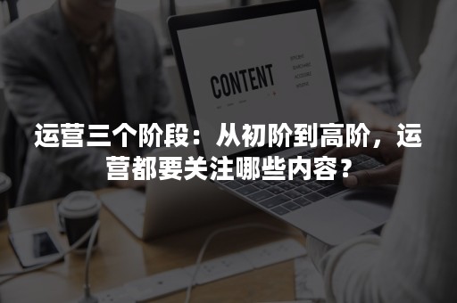 运营三个阶段：从初阶到高阶，运营都要关注哪些内容？