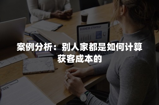 案例分析：别人家都是如何计算获客成本的