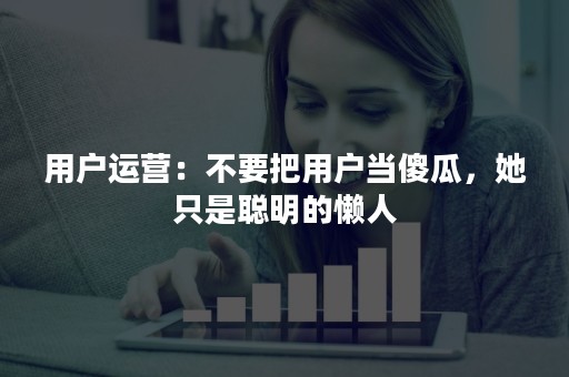 用户运营：不要把用户当傻瓜，她只是聪明的懒人