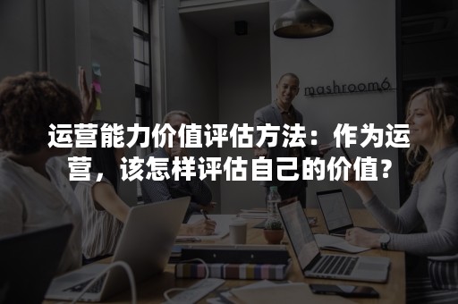 运营能力价值评估方法：作为运营，该怎样评估自己的价值？