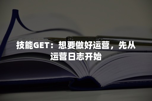 技能GET：想要做好运营，先从运营日志开始